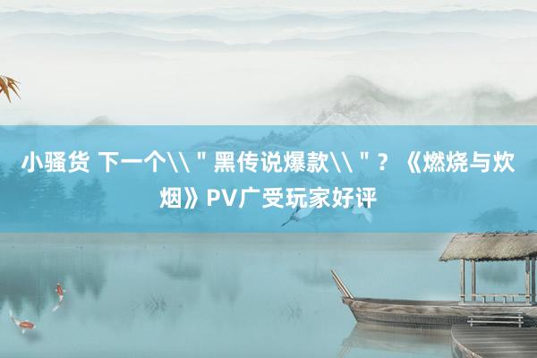 小骚货 下一个\＂黑传说爆款\＂？《燃烧与炊烟》PV广受玩家好评