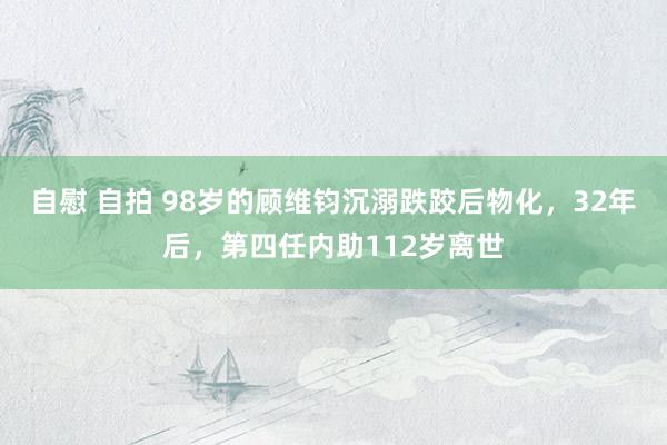 自慰 自拍 98岁的顾维钧沉溺跌跤后物化，32年后，第四任内助112岁离世