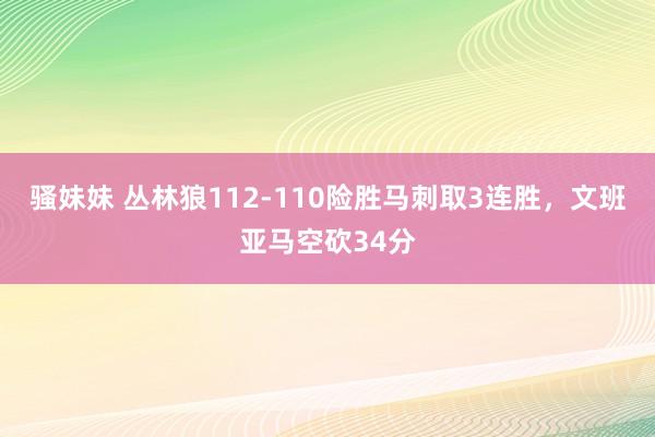 骚妹妹 丛林狼112-110险胜马刺取3连胜，文班亚马空砍34分