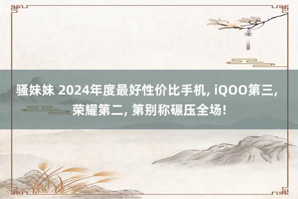 骚妹妹 2024年度最好性价比手机， iQOO第三， 荣耀第二， 第别称碾压全场!