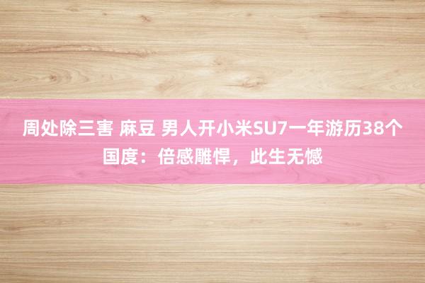 周处除三害 麻豆 男人开小米SU7一年游历38个国度：倍感雕悍，此生无憾