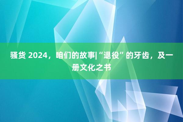 骚货 2024，咱们的故事|“退役”的牙齿，及一册文化之书