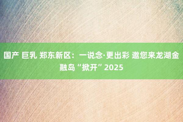 国产 巨乳 郑东新区：一说念·更出彩 邀您来龙湖金融岛“掀开”2025