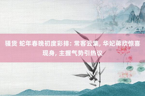 骚货 蛇年春晚初度彩排: 常客云集， 华妃蒋欣惊喜现身， 主握气势引热议