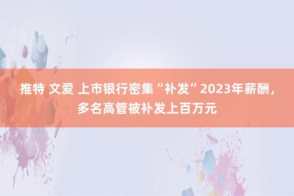 推特 文爱 上市银行密集“补发”2023年薪酬，多名高管被补发上百万元