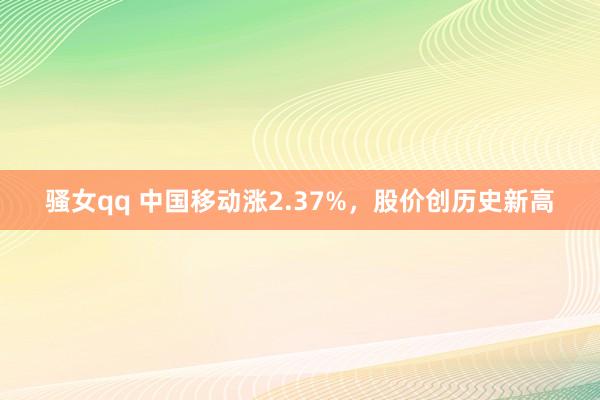 骚女qq 中国移动涨2.37%，股价创历史新高