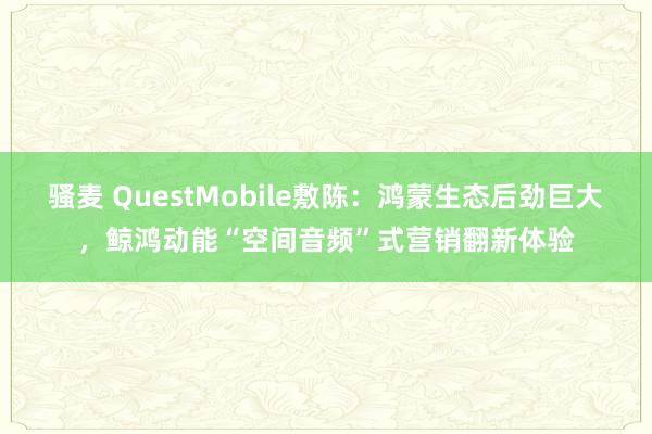 骚麦 QuestMobile敷陈：鸿蒙生态后劲巨大，鲸鸿动能“空间音频”式营销翻新体验