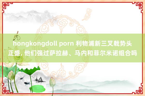 hongkongdoll porn 利物浦新三叉戟势头正盛， 他们强过萨拉赫、马内和菲尔米诺组合吗