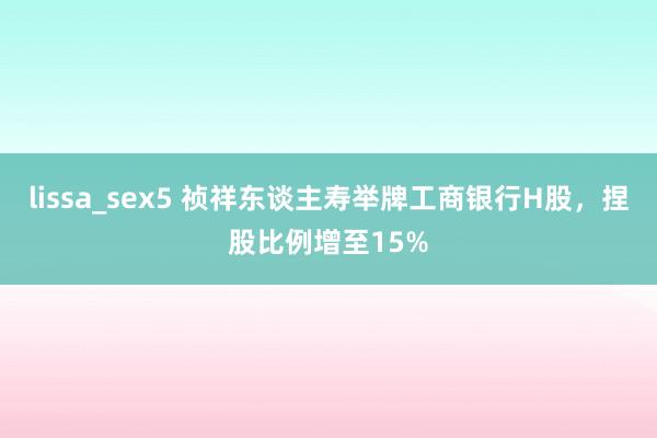 lissa_sex5 祯祥东谈主寿举牌工商银行H股，捏股比例增至15%