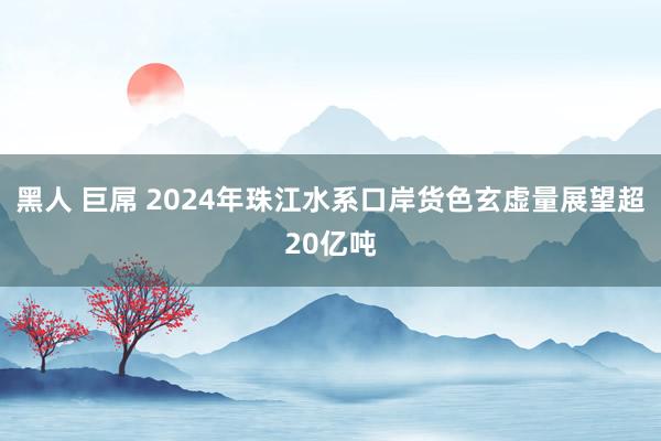 黑人 巨屌 2024年珠江水系口岸货色玄虚量展望超20亿吨