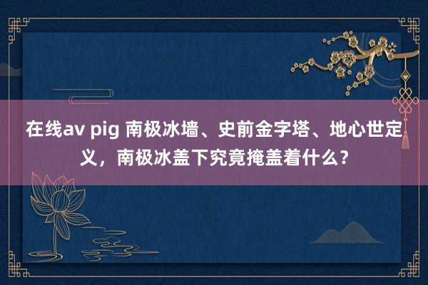 在线av pig 南极冰墙、史前金字塔、地心世定义，南极冰盖下究竟掩盖着什么？