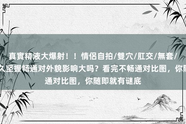 真實精液大爆射！！情侶自拍/雙穴/肛交/無套/大量噴精 恒久坚握畅通对外貌影响大吗？看完不畅通对比图，你随即就有谜底