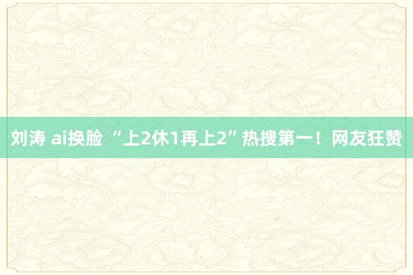 刘涛 ai换脸 “上2休1再上2”热搜第一！网友狂赞