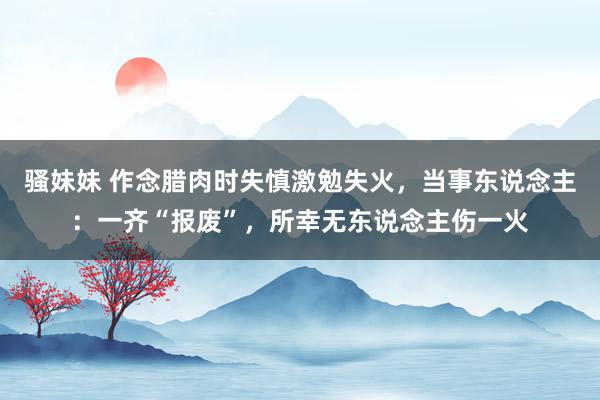 骚妹妹 作念腊肉时失慎激勉失火，当事东说念主：一齐“报废”，所幸无东说念主伤一火