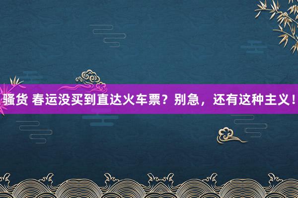 骚货 春运没买到直达火车票？别急，还有这种主义！