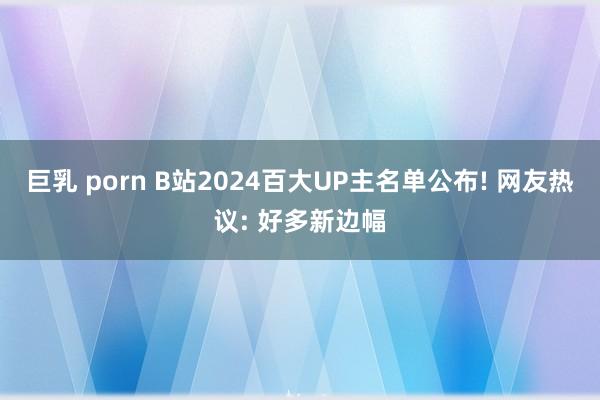 巨乳 porn B站2024百大UP主名单公布! 网友热议: 好多新边幅