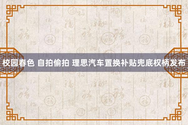 校园春色 自拍偷拍 理思汽车置换补贴兜底权柄发布