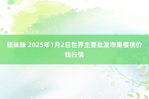 骚妹妹 2025年1月2日世界主要批发市集樱桃价钱行情