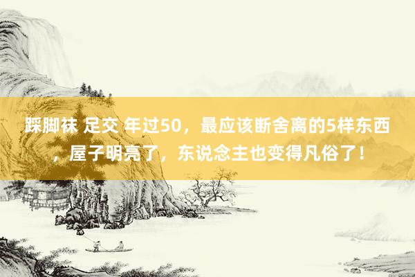 踩脚袜 足交 年过50，最应该断舍离的5样东西，屋子明亮了，东说念主也变得凡俗了！