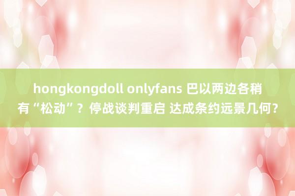 hongkongdoll onlyfans 巴以两边各稍有“松动”？停战谈判重启 达成条约远景几何？