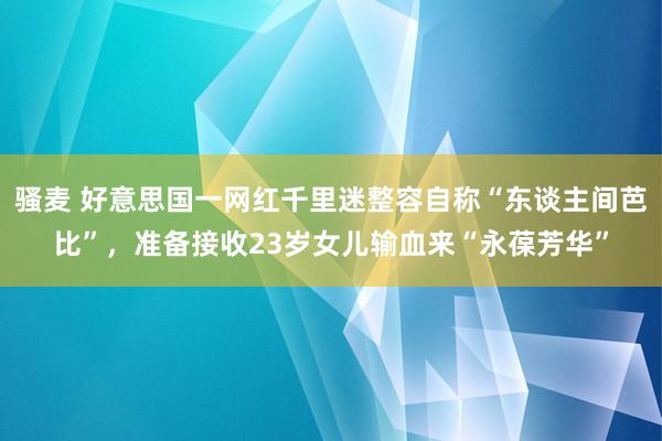 骚麦 好意思国一网红千里迷整容自称“东谈主间芭比”，准备接收23岁女儿输血来“永葆芳华”