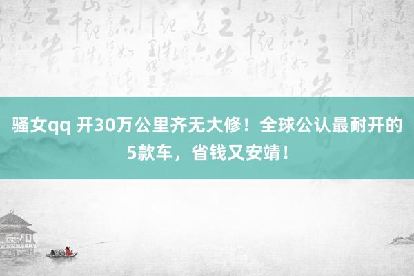 骚女qq 开30万公里齐无大修！全球公认最耐开的5款车，省钱又安靖！