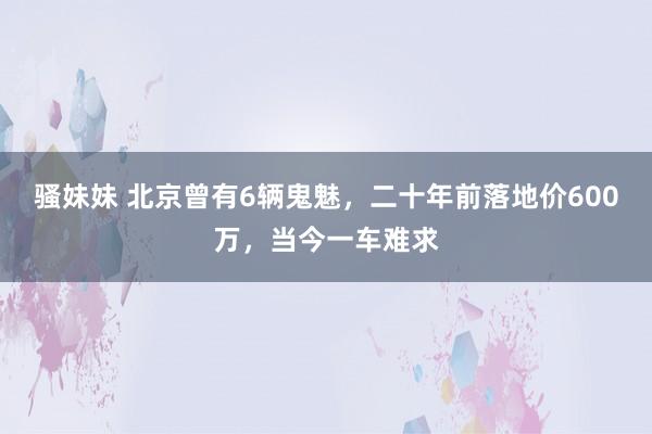 骚妹妹 北京曾有6辆鬼魅，二十年前落地价600万，当今一车难求