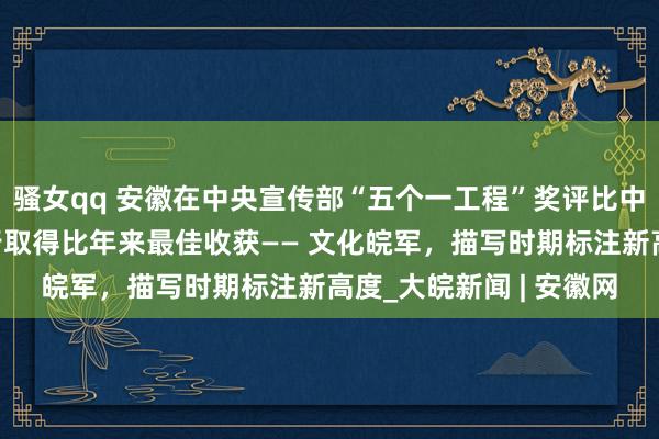 骚女qq 安徽在中央宣传部“五个一工程”奖评比中的获奖数目、世界排行取得比年来最佳收获—— 文化皖军，描写时期标注新高度_大皖新闻 | 安徽网