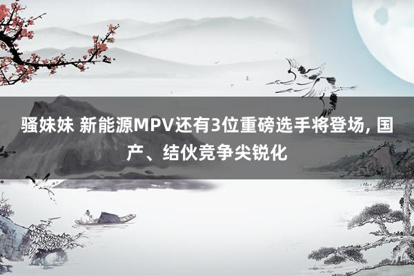 骚妹妹 新能源MPV还有3位重磅选手将登场， 国产、结伙竞争尖锐化