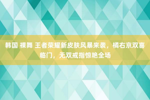 韩国 裸舞 王者荣耀新皮肤风暴来袭，橘右京双喜临门，无双戒指惊艳全场