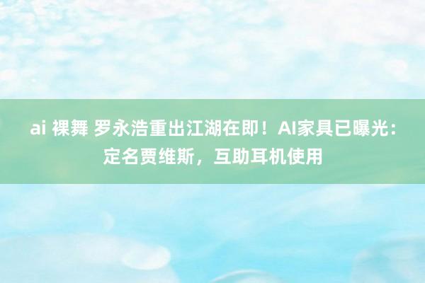 ai 裸舞 罗永浩重出江湖在即！AI家具已曝光：定名贾维斯，互助耳机使用