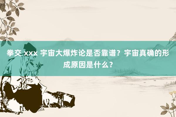 拳交 xxx 宇宙大爆炸论是否靠谱？宇宙真确的形成原因是什么？