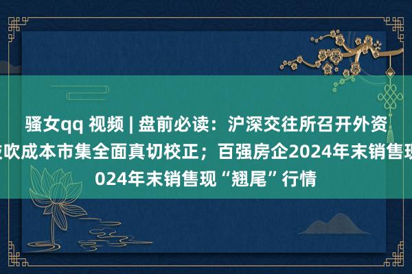 骚女qq 视频 | 盘前必读：沪深交往所召开外资机构茶话会 鼓吹成本市集全面真切校正；百强房企2024年末销售现“翘尾”行情