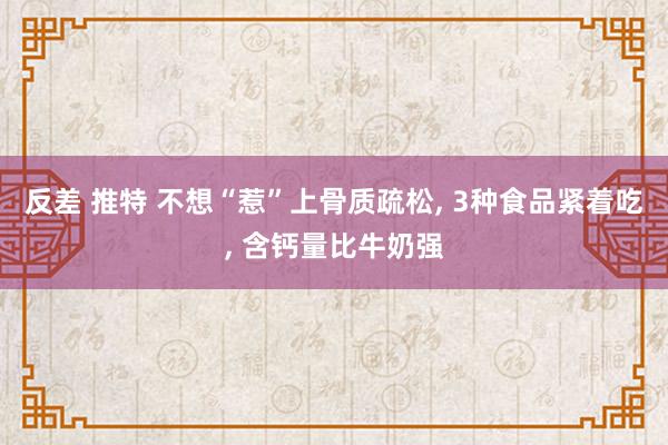 反差 推特 不想“惹”上骨质疏松， 3种食品紧着吃， 含钙量比牛奶强