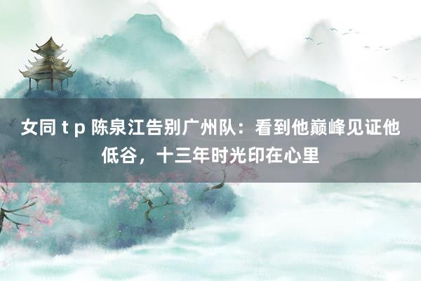 女同 t p 陈泉江告别广州队：看到他巅峰见证他低谷，十三年时光印在心里