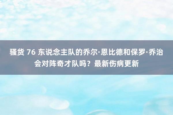 骚货 76 东说念主队的乔尔·恩比德和保罗·乔治会对阵奇才队吗？最新伤病更新