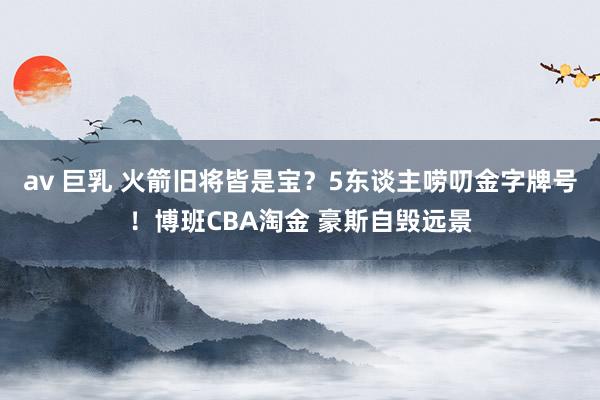 av 巨乳 火箭旧将皆是宝？5东谈主唠叨金字牌号！博班CBA淘金 豪斯自毁远景