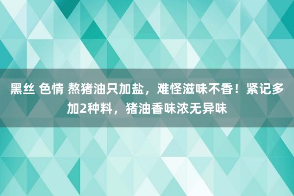 黑丝 色情 熬猪油只加盐，难怪滋味不香！紧记多加2种料，猪油香味浓无异味