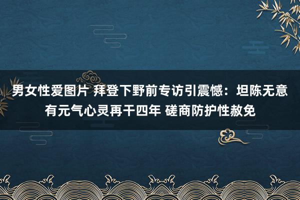 男女性爱图片 拜登下野前专访引震憾：坦陈无意有元气心灵再干四年 磋商防护性赦免