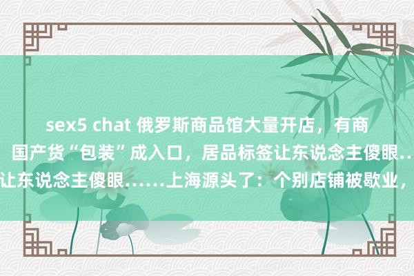 sex5 chat 俄罗斯商品馆大量开店，有商家承认：部分是三无居品！国产货“包装”成入口，居品标签让东说念主傻眼……上海源头了：个别店铺被歇业，立案探听