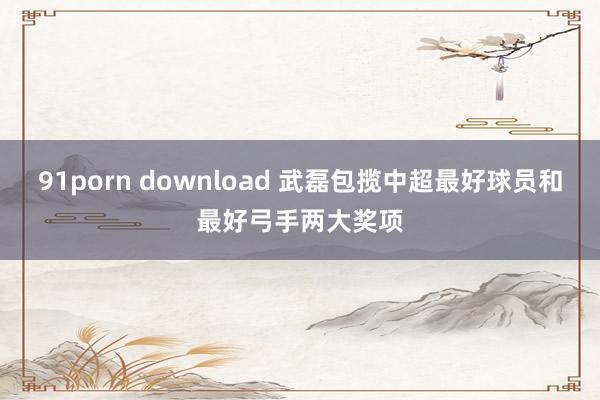 91porn download 武磊包揽中超最好球员和最好弓手两大奖项