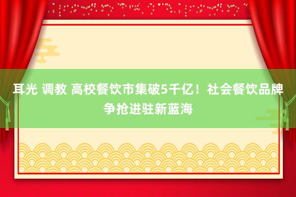 耳光 调教 高校餐饮市集破5千亿！社会餐饮品牌争抢进驻新蓝海