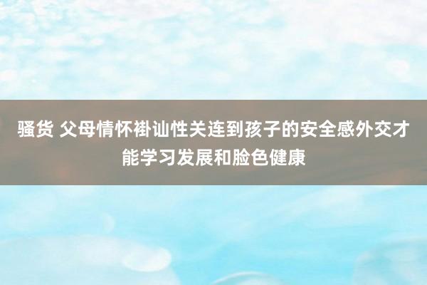 骚货 父母情怀褂讪性关连到孩子的安全感外交才能学习发展和脸色健康