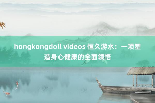 hongkongdoll videos 恒久游水：一项塑造身心健康的全面领悟