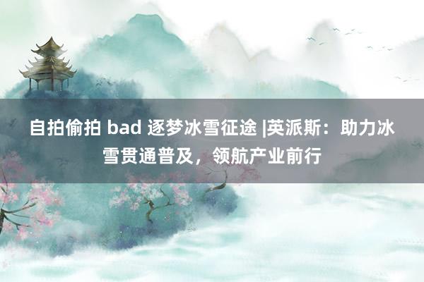 自拍偷拍 bad 逐梦冰雪征途 |英派斯：助力冰雪贯通普及，领航产业前行