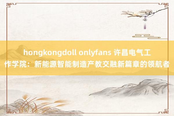 hongkongdoll onlyfans 许昌电气工作学院：新能源智能制造产教交融新篇章的领航者