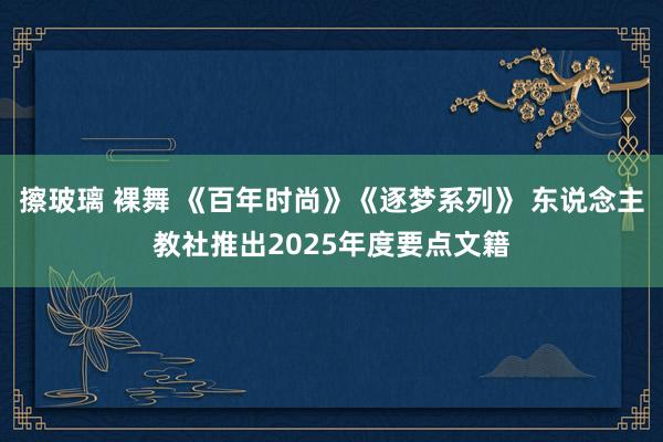 擦玻璃 裸舞 《百年时尚》《逐梦系列》 东说念主教社推出2025年度要点文籍