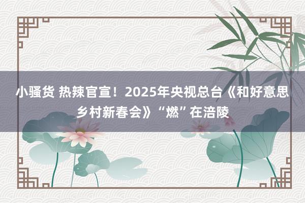 小骚货 热辣官宣！2025年央视总台《和好意思乡村新春会》“燃”在涪陵