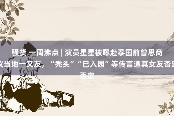 骚货 一周沸点 | 演员星星被曝赴泰国前曾思商议当地一又友，“秃头”“已入园”等传言遭其女友否定