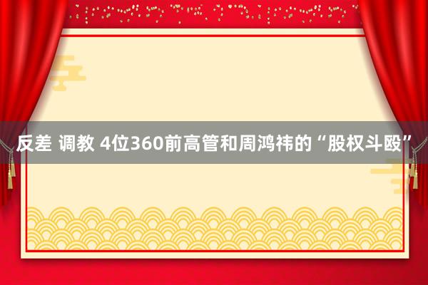 反差 调教 4位360前高管和周鸿祎的“股权斗殴”